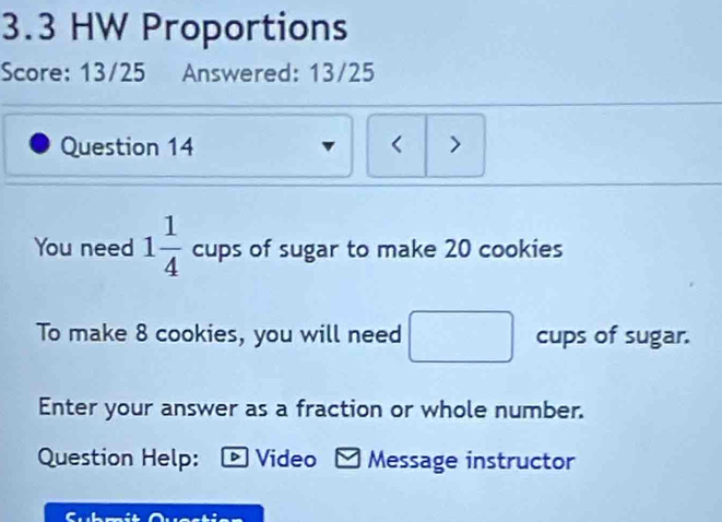 3.3 HW Proportions 
Score: 13/25 Answered: 13/25 
Question 14 < > 
You need 1 1/4  cups of sugar to make 20 cookies 
To make 8 cookies, you will need cups of sugar. 
Enter your answer as a fraction or whole number. 
Question Help: - Video Message instructor