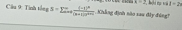 x=2 , hội tụ và I=2π
Câu 9: Tính tổng S=sumlimits  underline(n=0)^(∈fty)frac (-1)^n(n+1)3^(n+1). Khẳng định nào sau đây đúng?