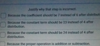 Justify why that step is incorrect.
Because the coefficient should be 7 instead of 6 after distributi
Because the constant term should be 23 instead of 4 after
distribution.
Because the constant term should be 24 instead of 4 after
distribution.
Because the proper operation is addition or subtraction.