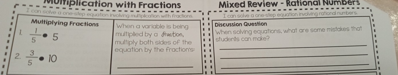 Multiplication with Fractions Mixed Review - Rational Numbers 
I can solve a one-step equation involving multiplication with fractions. I can solve a one-step equation involving rational numbers. 
Multiplying Fractions When a variable is being Discussion Question 
1.  1/5 · 5 multiplied by a fraction, When solving equations, what are some mistakes that 
multiply both sides of the students can make? 
、 
_ 
_ 
2.  3/5 · 10
_ 
equation by the fraction's: 
_