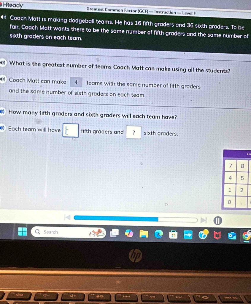 Ready Greatest Common Factor (GCF) — Instruction — Level F 
● Coach Matt is making dodgeball teams. He has 16 fifth graders and 36 sixth graders. To be 
fair, Coach Matt wants there to be the same number of fifth graders and the same number of 
sixth graders on each team. 
What is the greatest number of teams Coach Matt can make using all the students? 
Coach Matt can make 4 teams with the same number of fifth graders 
and the same number of sixth graders on each team. 
How many fifth graders and sixth graders will each team have? 
Each team will have fifth graders and ? sixth graders. 
. 
Search