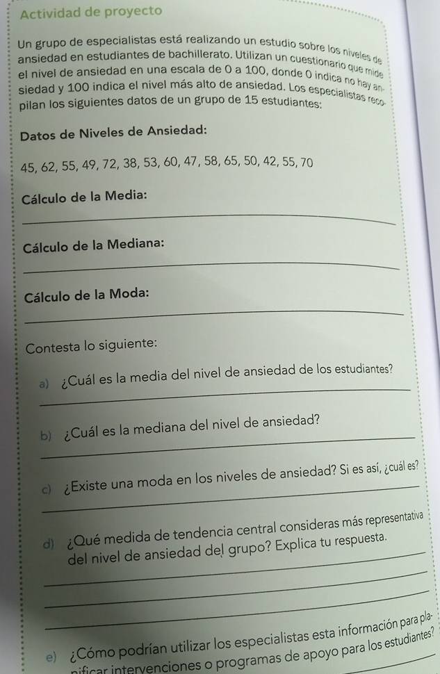 Actividad de proyecto 
Un grupo de especialistas está realizando un estudio sobre los niveles de 
ansiedad en estudiantes de bachillerato. Utilizan un cuestionario que mide 
el nivel de ansiedad en una escala de O a 100, donde O indica no hay an 
siedad y 100 indica el nivel más alto de ansiedad. Los especialistas reco 
pilan los siguientes datos de un grupo de 15 estudiantes: 
Datos de Niveles de Ansiedad:
45, 62, 55, 49, 72, 38, 53, 60, 47, 58, 65, 50, 42, 55, 70
Cálculo de la Media: 
_ 
_ 
Cálculo de la Mediana: 
_ 
Cálculo de la Moda: 
Contesta lo siguiente: 
_ 
a) ¿Cuál es la media del nivel de ansiedad de los estudiantes? 
_ 
b) ¿Cuál es la mediana del nivel de ansiedad? 
_ 
c ¿Existe una moda en los niveles de ansiedad? Si es así, ¿cuál es? 
d Qué medida de tendencia central consideras más representativa 
_ 
_del nivel de ansiedad del grupo? Explica tu respuesta. 
_ 
el ¿Cómo podrían utilizar los especialistas esta información para pla 
ficar intervenciones o programas de apoyo para los estudiantes?