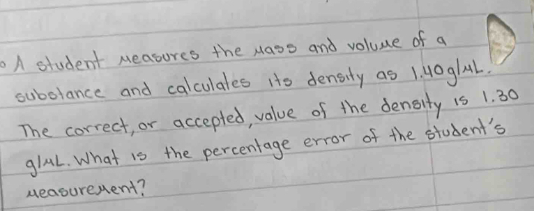 A student Measures the Mass and voluue of a 
subolance and calculates Hts density as 1. 40glL. 
The correct, or accepted, value of the density 15 1. 30
glal. What is the percentage error of the student's 
ueasurenent?