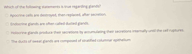 Which of the following statements is true regarding glands?
Apocrine cells are destroyed, then replaced, after secretion.
Endocrine glands are often called ducted glands.
Holocrine glands produce their secretions by accumulating their secretions internally until the cell ruptures.
The ducts of sweat glands are composed of stratified columnar epithelium