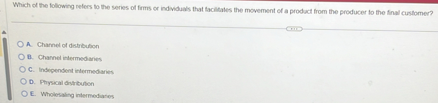 Which of the following refers to the series of firms or individuals that facilitates the movement of a product from the producer to the final customer?
^
A. Channel of distribution
B. Channel intermediaries
C. Independent intermediaries
D. Physical distribution
E. Wholesaling intermediaries
