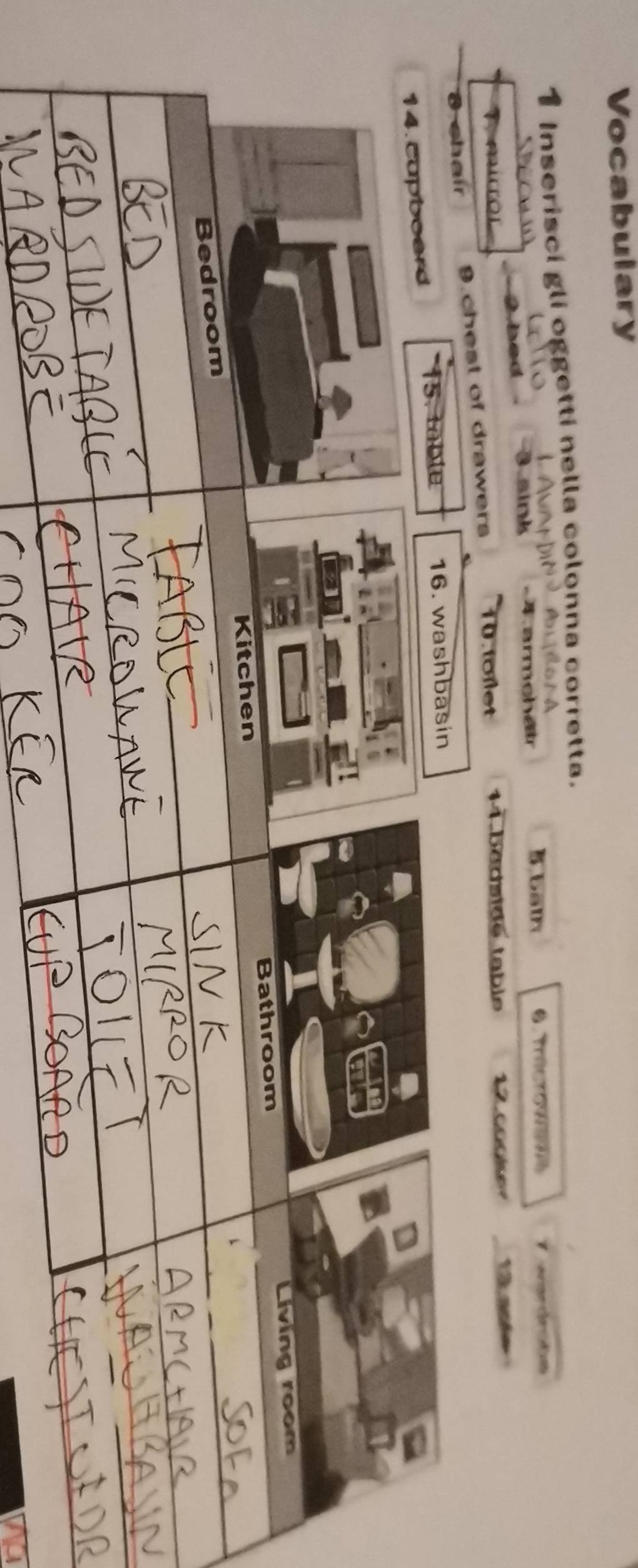Vocabulary 
1 Inserisci gli oggetti nella colonna corretta. 
AldorA 
2bed B aink 4 armchair
5 bath 0.fricro989% d 
ers 10 tolet 14 bédside table 12 ané