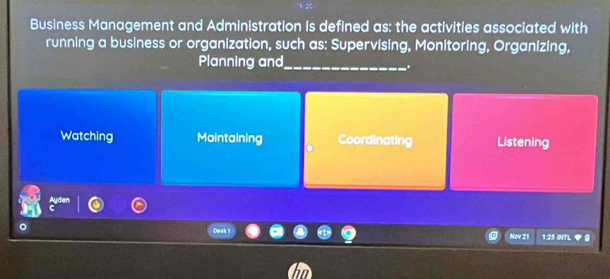 Business Management and Administration is defined as: the activities associated with
running a business or organization, such as: Supervising, Monitoring, Organizing,
Planning and_
..
Watching Maintaining Coordinating Listening
Desk 1 Nov 21 1:25 INTL