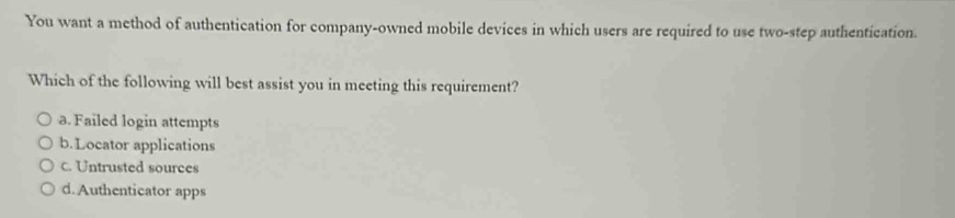 You want a method of authentication for company-owned mobile devices in which users are required to use two-step authentication.
Which of the following will best assist you in meeting this requirement?
a. Failed login attempts
b.Locator applications
c. Untrusted sourees
d. Authenticator apps