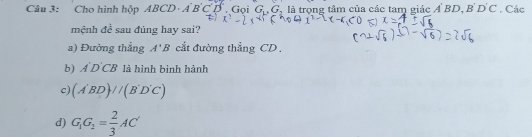 Cho hình hộp ABCD · A B C D. Gọi G_1, G_2 , là trọng tâm của các tam giác A'BD, B'D'C. Các 
mệnh đề sau đúng hay sai? 
a) Đường thắng A'B cắt đường thẳng CD. 
b) A'D'CB là hình bình hành 
c) (A'BD)//(B'D'C)
d) G_1G_2= 2/3 AC'