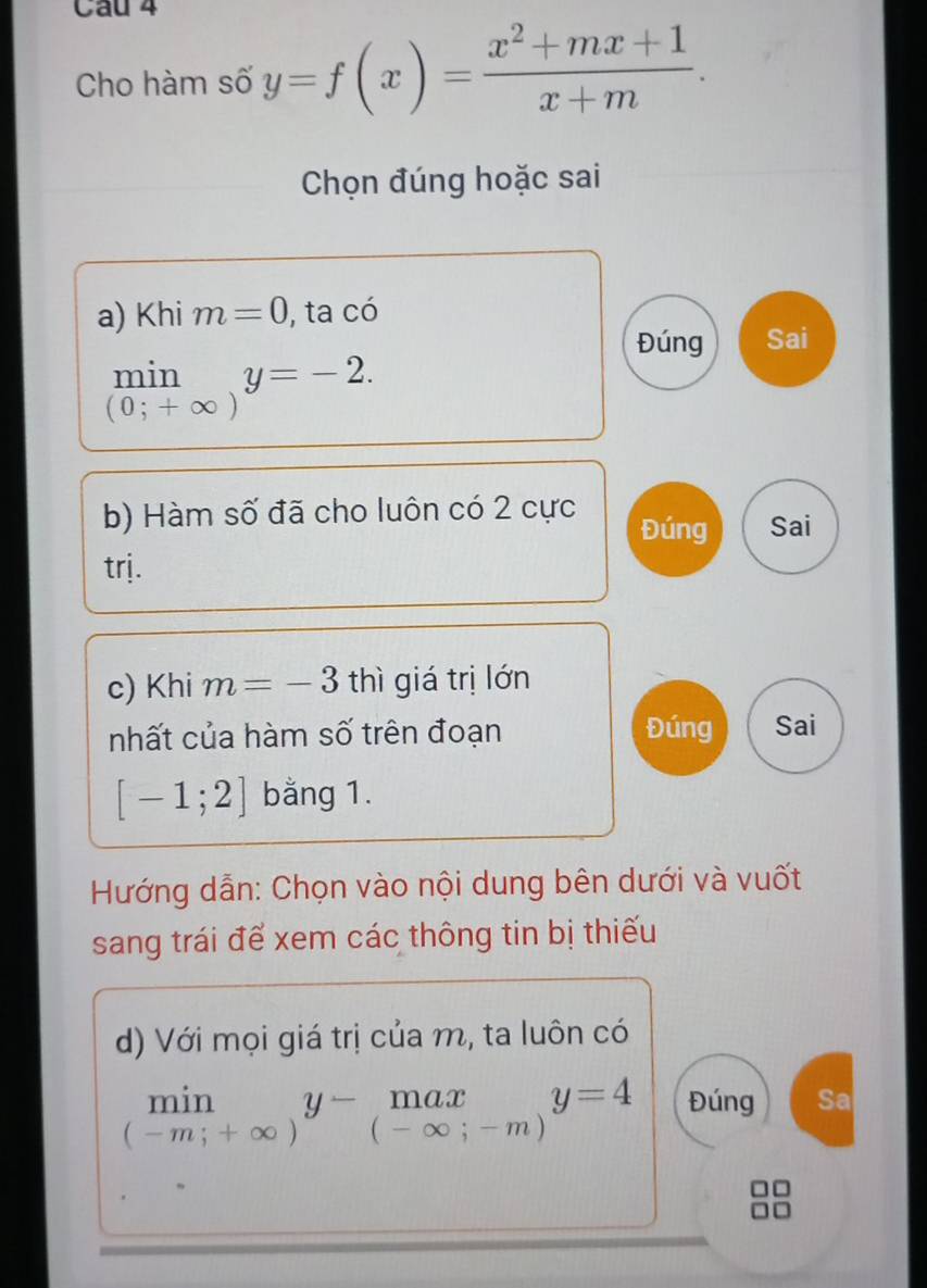 Cho hàm số y=f(x)= (x^2+mx+1)/x+m . 
Chọn đúng hoặc sai
a) Khi m=0 , ta có
Đúng Sai
min y=-2.
(0;+∈fty )
b) Hàm số đã cho luôn có 2 cực Đúng Sai
trj.
c) Khi m=-3 thì giá trị lớn
nhất của hàm số trên đoạn Đúng Sai
[-1;2] bằng 1.
Hướng dẫn: Chọn vào nội dung bên dưới và vuốt
sang trái đế xem các thông tin bị thiếu
d) Với mọi giá trị của m, ta luôn có
limlimits _(-m;+∈fty )y-_(-∈fty ;-m)y=4 Đúng Sa