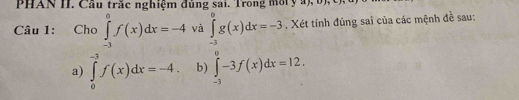 PHAN II. Cầu trắc nghiệm đủng sai. Trong môty a), b) 
Câu 1: Cho ∈tlimits _(-3)^0f(x)dx=-4 và ∈tlimits _(-3)^0g(x)dx=-3. Xét tính đúng sai của các mệnh đề sau: 
a) ∈tlimits _0^(-3)f(x)dx=-4. b) ∈tlimits _(-3)^0-3f(x)dx=12.