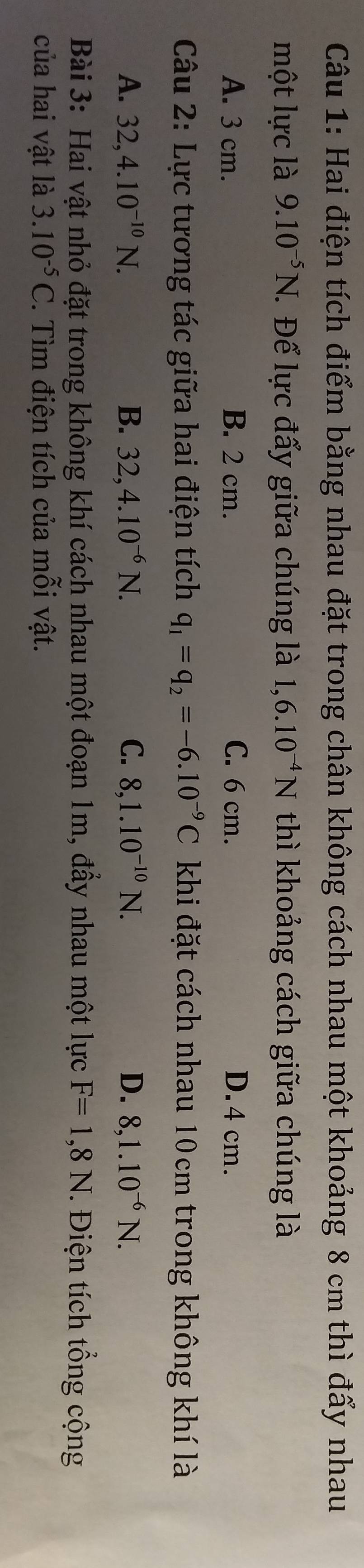 Hai điện tích điểm bằng nhau đặt trong chân không cách nhau một khoảng 8 cm thì đẩy nhau
một lực là 9.10^(-5)N. . Để lực đẩy giữa chúng là 1,6.10^(-4)N thì khoảng cách giữa chúng là
A. 3 cm. B. 2 cm. C. 6 cm. D. 4 cm.
Câu 2: Lực tương tác giữa hai điện tích q_1=q_2=-6.10^(-9)C khi đặt cách nhau 10cm trong không khí là
A. 32, 4.10^(-10)N. B. 32, 4.10^(-6)N. C. 8, 1.10^(-10)N. D. 8, 1.10^(-6)N. 
Bài 3: Hai vật nhỏ đặt trong không khí cách nhau một đoạn 1m, đẩy nhau một lực F=1,8N. Điện tích tổng cộng
của hai vật là 3.10^(-5)C *. Tìm điện tích của mỗi vật.