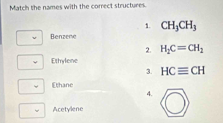 Match the names with the correct structures.
1. CH_3CH_3
Benzene
2. H_2C=CH_2
Ethylene
3. HCequiv CH
Ethane
4.
Acetylene