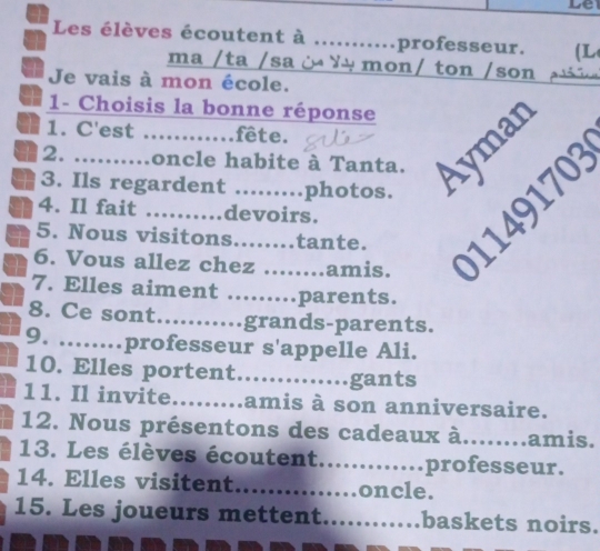 Le 
Les élèves écoutent à ….. professeur. (L 
ma /ta /sa ¿ ¥ mon/ ton /son 
Je vais à mon école. 
1- Choisis la bonne réponse 
1 1. C'est ............fête. 
2. ..........oncle habite à Tanta. É 
a 3. Ils regardent .........photos. 
a 5. Nous visitons........tante. 1 170
a 4. Il fait ……… devoirs. 
6. Vous allez chez amis. 
7. Elles aiment ......... parents. 
8. Ce sont …_ grands-parents. 
9. ........ professeur s'appelle Ali. 
10. Elles portent..............gants 
11. Il invite._ amis à son anniversaire. 
12. Nous présentons des cadeaux à........ amis. 
13. Les élèves écoutent............. professeur. 
14. Elles visitent_ ….oncle. 
15. Les joueurs mettent _baskets noirs.