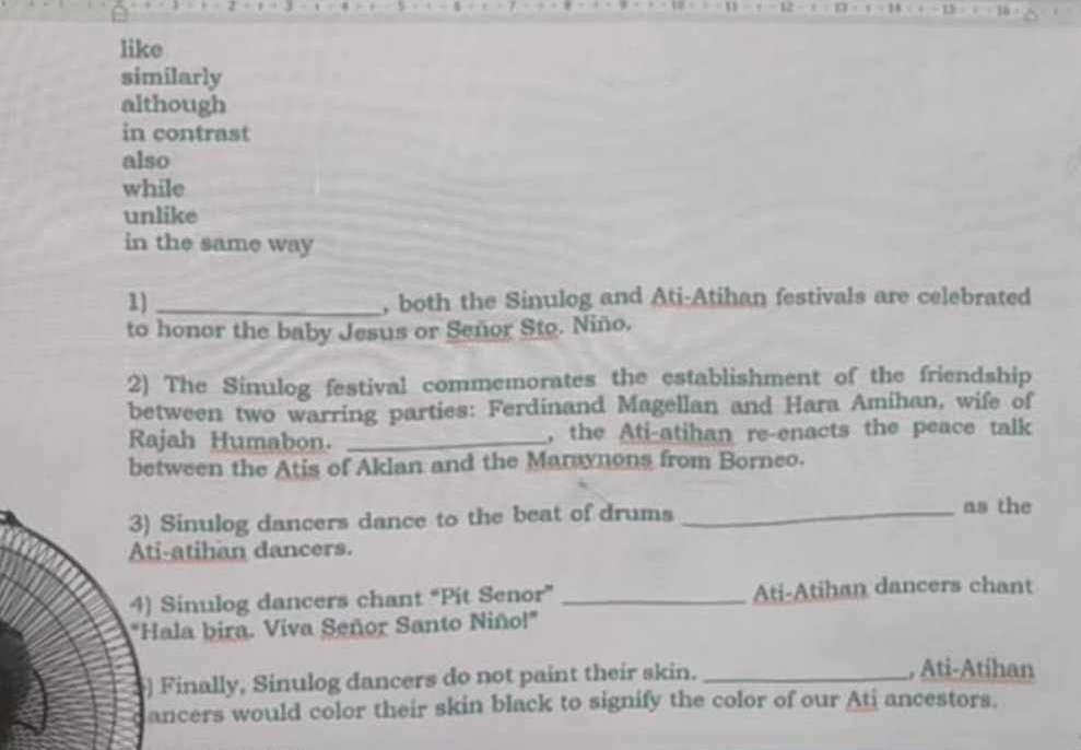 like 
similarly 
although 
in contrast 
also 
while 
unlike 
in the same way 
1) _, both the Sinulog and Ati-Atihan festivals are celebrated 
to honor the baby Jesus or Señor Sto. Niño. 
2) The Sinulog festival commemorates the establishment of the friendship 
between two warring parties: Ferdinand Magellan and Hara Amihan, wife of 
Rajah Humabon. _, the Ati-atihan re-enacts the peace talk 
between the Atis of Aklan and the Marynons from Borneo. 
3) Sinulog dancers dance to the beat of drums _as the 
Ati-atihan dancers. 
4) Sinulog dancers chant “Pit Senor” _Ati-Atihan dancers chant 
"Hala bira. Viva Señor Santo Niño!" 
] Finally, Sinulog dancers do not paint their skin._ 
, Ati-Atihan 
ancers would color their skin black to signify the color of our Ati ancestors.