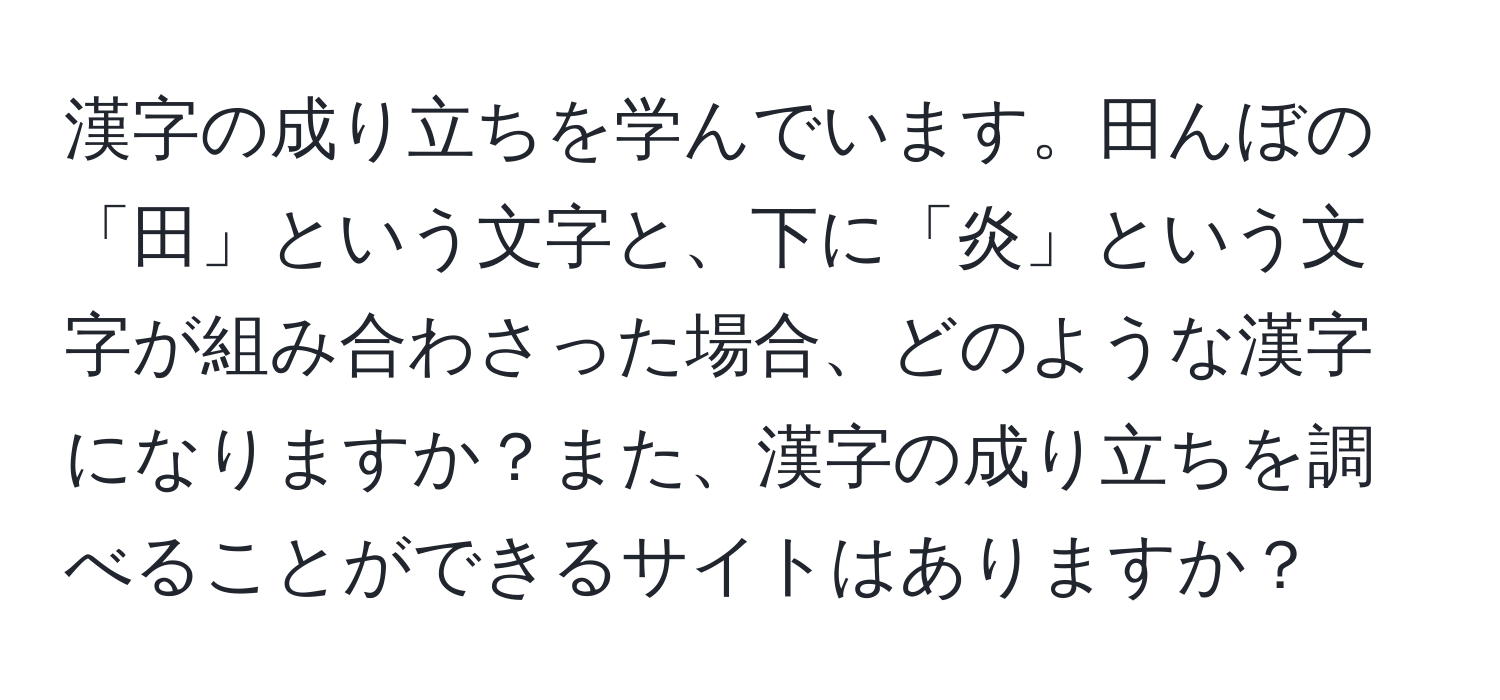 漢字の成り立ちを学んでいます。田んぼの「田」という文字と、下に「炎」という文字が組み合わさった場合、どのような漢字になりますか？また、漢字の成り立ちを調べることができるサイトはありますか？