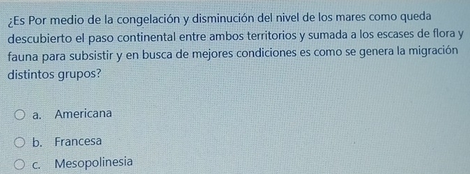 ¿Es Por medio de la congelación y disminución del nivel de los mares como queda
descubierto el paso continental entre ambos territorios y sumada a los escases de flora y
fauna para subsistir y en busca de mejores condiciones es como se genera la migración
distintos grupos?
a. Americana
b. Francesa
c. Mesopolinesia