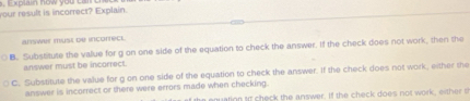 xplain how you 
your result is incorrect? Explain. 
answer must de incorect. 
B. Substitute the value for g on one side of the equation to check the answer. If the check does not work, then the 
answer must be incorrect. 
C. Substitute the value for g on one side of the equation to check the answer. If the check does not work, either the 
answer is incorrect or there were errors made when checking. 
uation tt check the answer. if the check does not work, either t