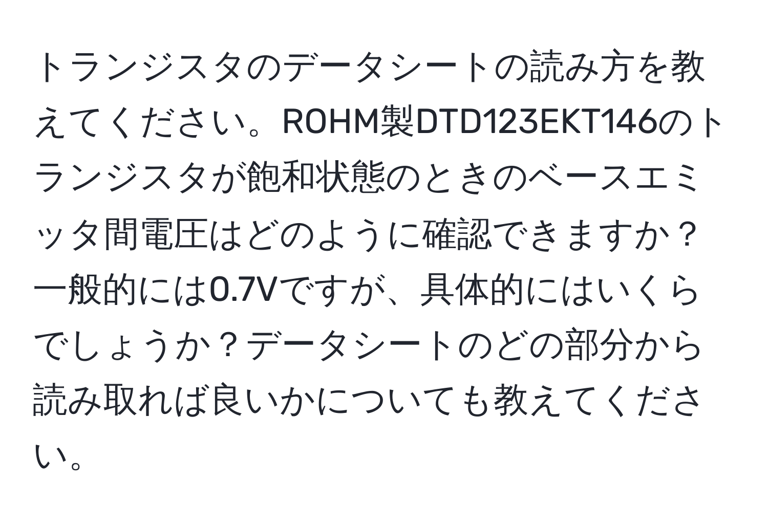 トランジスタのデータシートの読み方を教えてください。ROHM製DTD123EKT146のトランジスタが飽和状態のときのベースエミッタ間電圧はどのように確認できますか？一般的には0.7Vですが、具体的にはいくらでしょうか？データシートのどの部分から読み取れば良いかについても教えてください。