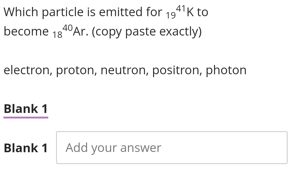 Which particle is emitted for 19^(41)K to 
become 18^(40)Ar. . (copy paste exactly) 
electron, proton, neutron, positron, photon 
Blank 1 
Blank 1 Add your answer