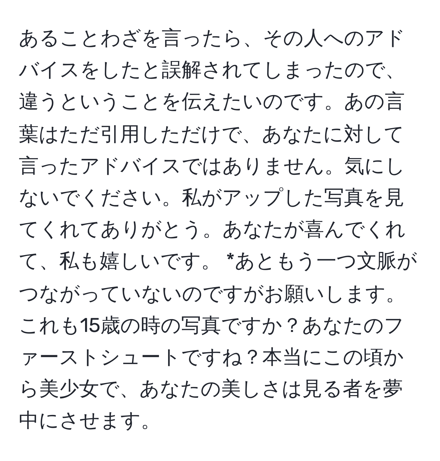 あることわざを言ったら、その人へのアドバイスをしたと誤解されてしまったので、違うということを伝えたいのです。あの言葉はただ引用しただけで、あなたに対して言ったアドバイスではありません。気にしないでください。私がアップした写真を見てくれてありがとう。あなたが喜んでくれて、私も嬉しいです。 *あともう一つ文脈がつながっていないのですがお願いします。これも15歳の時の写真ですか？あなたのファーストシュートですね？本当にこの頃から美少女で、あなたの美しさは見る者を夢中にさせます。