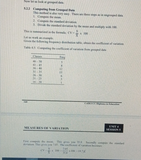 Now let us look at grouped data. 
5.2.2 Computing from Grouped Data 
This method is also very easy. There are three steps as in ungrouped data. 
1. Compute the mean. 
2. Compute the standard deviation. 
3. Divide the standard deviation by the mean and multiply with 100. 
This is summarized in the formula; CV=frac Soverline X* 100
Let us work an example. 
Given the following frequency distribution table, obtain the coefficient of variation. 
Table 4.5: Computing the coefficient of variation from grouped data 
160 CoDEUCC/Diploma in Education 
MEASURES OF VARIATION SESSION 5 UNIT 4 
First compute the mean. This gives you 35.8. Secondly compute the standard 
deviation. This gives you 7.05. The coefficient of variation becomes
CV= S/X * 100= (7.05)/35.8 * 100=19.7X