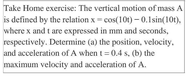 Take Home exercise: The vertical motion of mass A
is defined by the relation x=cos (10t)-0.1sin (10t), 
where x and t are expressed in mm and seconds, 
respectively. Determine (a) the position, velocity, 
and acceleration of A when t=0.4s , (b) the 
maximum velocity and acceleration of A.