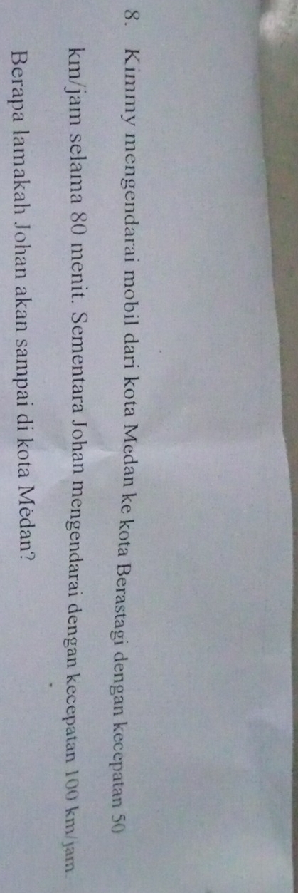 Kimmy mengendarai mobil dari kota Medan ke kota Berastagi dengan kecepatan 50
km/jam selama 80 menit. Sementara Johan mengendarai dengan kecepatan 100 km/jam. 
Berapa lamakah Johan akan sampai di kota Mėdan?