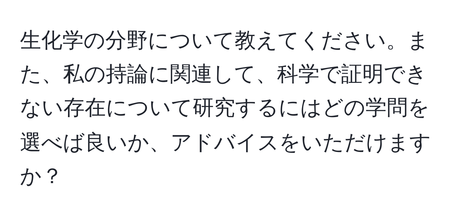 生化学の分野について教えてください。また、私の持論に関連して、科学で証明できない存在について研究するにはどの学問を選べば良いか、アドバイスをいただけますか？