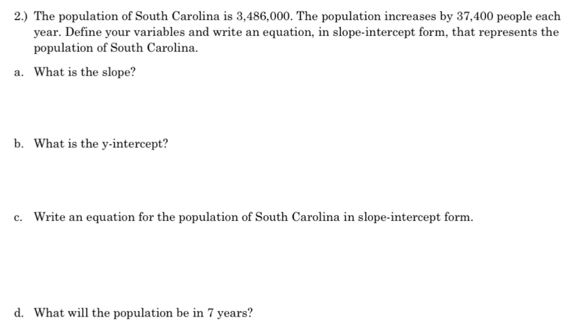 2.) The population of South Carolina is 3,486,000. The population increases by 37,400 people each
year. Define your variables and write an equation, in slope-intercept form, that represents the 
population of South Carolina. 
a. What is the slope? 
b. What is the y-intercept? 
c. Write an equation for the population of South Carolina in slope-intercept form. 
d. What will the population be in 7 years?