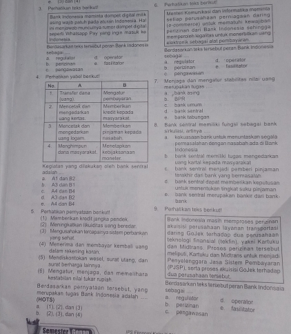 Perhatikan teks berkul!    (3) can (4) 6 Perhatikan taks berikut
Menter Komunikaś dan informatika məminta
Bank Indonesia mominta dampet digital milk setiap perusahaan perniagaan daring 
asing walb patuh pada aturan Indonesia. Hal (e-commerce) unlük mematuhi kewajiban
ini menjawab muncu'nya rumer dompet digital perzinan dari Bark Indonesia sehingga
Indonesia  seperti Whatsapp Pay yang ingin masuk k memperoleh legalitas untuk monerbitian uang 
Berdasarkan teks tersabut peran Bank Indones is elektranik sebagai alat pembayaran.
sebagai .... a. regulator d. operator  sebagai ... Berdasarkan teks tersebut peran Bank Indonesia
a. regulator d. operator
c pengawasan b. perizinan
e   fas ilitaton b. perizinan e. fasilitator
+ pengawasan
4. Peratikan yabell berikut!. Menjaga dan mengatur stabilitas nilai uang
men akan tugas . .
a bank asing
b. BPR
c. bank umum
d. bank sentral
e bank tabungan
. Bank sentral memiliki fungsi sebagai bank
sirkulasi, artinya ....
a  kakuasaan bank untuk menuntaskan segal a
permasalahan dønçan nasabaḥ ada di Bark
Indonesia
b. bank sentral memiliki tugas mengedarkan
vang kartal kepada masvarakat
Kegiatan yang dilakukan oleh bank sentral c. bank sentral mənjadi pemberi pinjaman
a. A1 dan B2 adalah ....
terakhir dar bank yang bermasalah .
d bark sentral dapat memberikan keputusan
c  A4 dân B h. A3 dao B 1
urtuk menentukan tingkat suku pinjaman
e. bank sentral merupakan bankir dari bank-
e. A4 dan B4 d. A3 dan B2 bank
9. Perhalikan tels berikut!
5. Perhatikan pemvataan berikut! 1) Member kan kredit jangka pendek  Bank indoresía masin memproses perizinan
akuisisi perusahaan layanan transportasi
(2) Meningkatkan likuiditas uang beredar. daring GoJek terhadap dua perusahaan
(3) Mengusahakan lercapainya sistem perbankan teknologi finansial (tekfin), vakıī Kartuku
yang sehat.
dan Midtrans, Proses perizinan tersebut
(4) Menérima dan membayar kembal uand meliputi, Kartuky dan Midtrans untuk menjadi
dalam rekening koran. Penyelenggara Jasa Sistem Pembayaran
(5) Mendiskontokan wesel, surat utang, dan  (PJSP), serta proses akuisisi GoJek terhadap
surat berharga lainnya. dua perusahaan tersebut
kestabilan nilai tukar rupiah.
(6)  Mengatur, menjaga, dan memelihara Berdasarkan teks tersebut peran Bank Indonsaia
Berdasarkan pernyataan tersebut, yang sebag ai ....
merupakan tugas Bank Indonesia adalah .... b. perizinan d. operalor e. fasilitator
a. (1). (2). dan (3) (HOTS)
a regulator
b. (2), (3), dan (4)
c. perga wasan
Semester