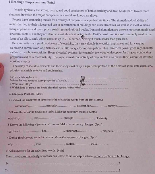 I-Reading Comprehension: (4pts.)
Metals typically are strong, dense, and good conductors of both electricity and heat. Mixtures of two or more
elements in which the major component is a metal are known as alloys.
People have been using metals for a variety of purposes since prehistoric times. The strength and reliability of
metals has led to their widespread use in construction of buildings and other structures, as well as in most vehicles,
many appliances and tools, pipes, road signs and railroad tracks. Iron and aluminium are the two most commonly used
structural metals, and they are also the most abundant metats in the Earth's crust. Iron is most commonly used in the
form of an alloy, steel, which contains up to 2.1% carbon, making it much harder than pure iron.
Because metals are good conductors of electricity, they are valuable in electrical appliances and for carrying
an electric current over long distances with little energy loss or dissipation. Thus, electrical power grids rely on metal
cables to distribute electricity. Home electrical systems, for example, are wired with copper for its good conducting
properties and easy machinability. The high thermal conductivity of most metals also makes them useful for stovetop
cooking utensils.
The study of metallic elements and their alloys makes up a significant portion of the fields of solid-state chemistry,
physics, materials science and engineering.
1-Give a title to the text._
2-from the text, mention three properties of metals_
3-What is an alloy?_
4-Which kind of metals are home electrical systems wired with_
II-Language Practice: (12pts.)
1-Find out the synonyms or opposites of the following words from the text : (2pts.)
instrument=_ network=_ dissipation≠_  flimsy≠_
2-Derive the following nouns into verbs. Make the necessary changes: (2pts.)
reliability._ loss._ strength_ electricity_
3-Derive the following adjectives into nouns. Make the necessary changes: (2pts.)
significant _hot _ important._ , magnetic_
4-Derive the following verbs into nouns. Make the necessary changes: (2pts.)
rely_ wire_ contain_ , make ._
5-Ask a question for the underlined words: (4pts)
The strength and reliability of metals has led to their widespread use in construction of buildings.
1-_
.?
2-_
.?