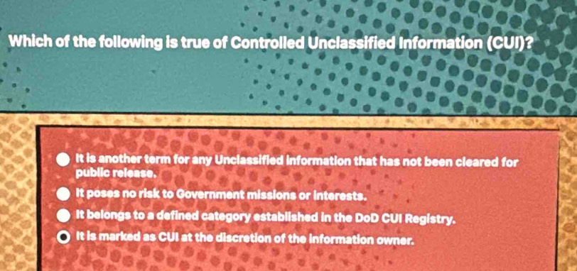 Which of the following is true of Controlled Unclassified Information (CUI)?
It is another term for any Unclassified information that has not been cleared for
public release.
It poses no risk to Government missions or interests.
It belongs to a defined category established in the DoD CUI Registry.
It is marked as CUI at the discretion of the information owner.