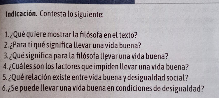 Indicación. Contesta lo siguiente: 
1. ¿Qué quiere mostrar la filósofa en el texto? 
2. ¿Para ti qué significa llevar una vida buena? 
3. ¿Qué significa para la filósofa llęvar una vida buena? 
4. ¿Cuáles son los factores que impiden llevar una vida buena? 
5. ¿Qué relación existe entre vida buena y desigualdad social? 
6. ¿Se puede llevar una vida buena en condiciones de desigualdad?