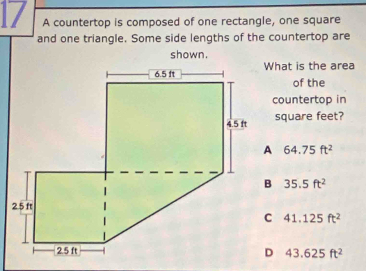 A countertop is composed of one rectangle, one square
and one triangle. Some side lengths of the countertop are
shown.
What is the area
of the
countertop in
square feet?
64.75ft^2
35.5ft^2
41.125ft^2
43.625ft^2