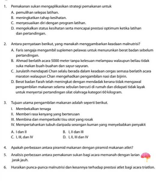 Pemakanan sukan mengaplikasikan strategi pemakanan untuk
A. pemulihan selepas latihan.
B. meningkatkan tahap kesihatan.
C. menyesuaikan diri dengan program latihan.
D. mengekalkan status kesihatan serta mencapai prestasi optimum ketika latihan
dan pertandingan.
2. Antara pernyataan berikut, yang manakah menggambarkan keadaan malnutrisi?
A. Faris sengaja mengambil suplemen pelawas untuk menurunkan berat badan sebelum
pertandingan.
B. Ahmad berlatih acara 5000 meter tanpa kelesuan melampau walaupun beliau tidak
suka makan buah-buahan dan sayur-sayuran.
C. Jurulatih mendapati Chan selalu berada dalam keadaan cergas semasa berlatih acara
maraton walaupun Chan mengehadkan pengambilan nasi dan bijirin.
D. Berat badan Farah telah meningkat dengan mendadak kerana tidak mengawal
pengambilan makanan selama sebulan bercuti di rumah dan didapati tidak layak
untuk menyertai pertandingan silat olahraga kategori 60 kilogram.
3. Tujuan utama pengambilan makanan adalah seperti berikut.
1. Membekalkan tenaga
II. Memberi rasa kenyang yang berterusan
III. Membina dan memperbaiki tisu otot yang rosak
IV. Mempertahankan tubuh daripada serangan kuman yang menyebabkan penyakit
A. I dan II B. I, II dan III
C. I, III, dan IV D. I, II, III dan IV
4. Apakah perbezaan antara piramid makanan dengan piramid makanan atlet?
5. Analisis perbezaan antara pemakanan sukan bagi acara memanah dengan larian
jarak jauh.
6. Huraikan punca-punca malnutrisi dan kesannya terhadap prestasi atlet bagi acara triatlon.