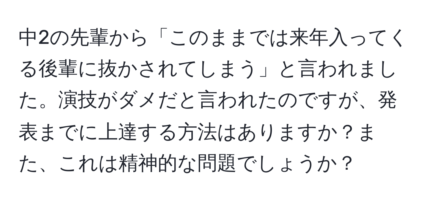 中2の先輩から「このままでは来年入ってくる後輩に抜かされてしまう」と言われました。演技がダメだと言われたのですが、発表までに上達する方法はありますか？また、これは精神的な問題でしょうか？