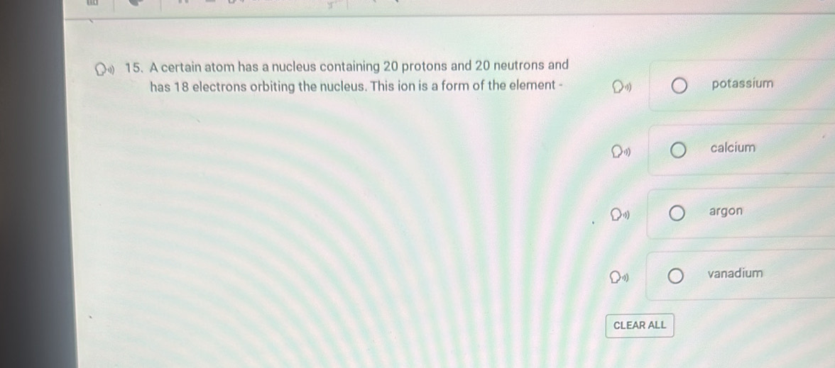 A certain atom has a nucleus containing 20 protons and 20 neutrons and
has 18 electrons orbiting the nucleus. This ion is a form of the element - potassium
calcium
argon
vanadium
CLEAR ALL