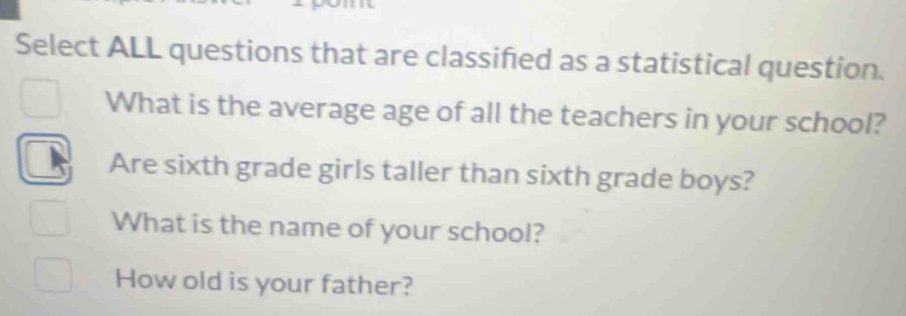 Select ALL questions that are classified as a statistical question. 
What is the average age of all the teachers in your school? 
Are sixth grade girls taller than sixth grade boys? 
What is the name of your school? 
How old is your father?