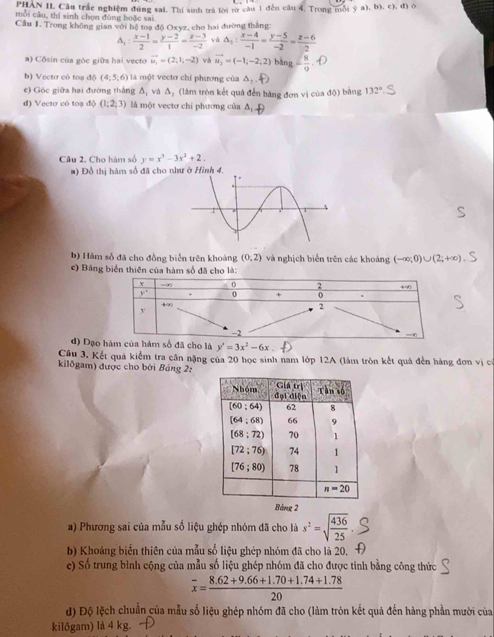 PHAN II. Câu trắc nghiệm đúng sai. Thí sinh trả lời từ câu 1 đến câu 4, Trong mỗi ý a), b), c), d) ở
mỗi câu, thí sinh chọn đủng hoặc sai.
Câu 1. Trong không gian với hệ toạ độ Oxyz, cho hai đường thắng:
△ _1: (x-1)/2 = (y-2)/1 = (z-3)/-2  và △ _2: (x-4)/-1 = (y-5)/-2 = (z-6)/2 
a) Côsin của góc giữa hai vecto vector u_1=(2;1;-2) và vector u_2=(-1;-2;2) bing- 8/9 
b) Vectơ cỏ toạ  đ ô (4;5;6) là một vectơ chí phương của △ _2.f)
c) Góc giữa hai đường thắng △ _1 và △ _2 (làm tròn kết quả đến hàng đơn vị của độ) bằng 132°
d) Vectơ có toạ độ (1;2;3) là một vectơ chỉ phương của aD
Cầu 2. Cho hàm số y=x^3-3x^2+2.
a) Đồ thị hàm số đã cho như ở Hình 4.
b) Hàm số đã cho đồng biến trên khoảng (0;2) và nghịch biến trên các khoảng (-∈fty ;0)∪ (2;+∈fty )
c) Bảng biến thiên của hàm số đã cho là:
d) Đạo àm của hàm số đã cho là y'=3x^2-6x
Câu 3. Kết quả kiểm tra cân nặng của 20 học sinh nam lớp 12A (làm tròn kết quả đến hàng đơn vị cử
kilôgam) được cho bởi Bảng 2:
Bảng 2
a) Phương sai của mẫu số liệu ghép nhóm đã cho là s^2=sqrt(frac 436)25
b) Khoảng biển thiên của mẫu số liệu ghép nhóm đã cho là 20.
c) Số trung bình cộng của mẫu số liệu ghép nhóm đã cho được tỉnh bằng công thức
overline x= (8.62+9.66+1.70+1.74+1.78)/20 
d) Độ lệch chuẩn của mẫu số liệu ghép nhóm đã cho (làm tròn kết quả đến hàng phần mười của
kilôgam) là 4 kg.