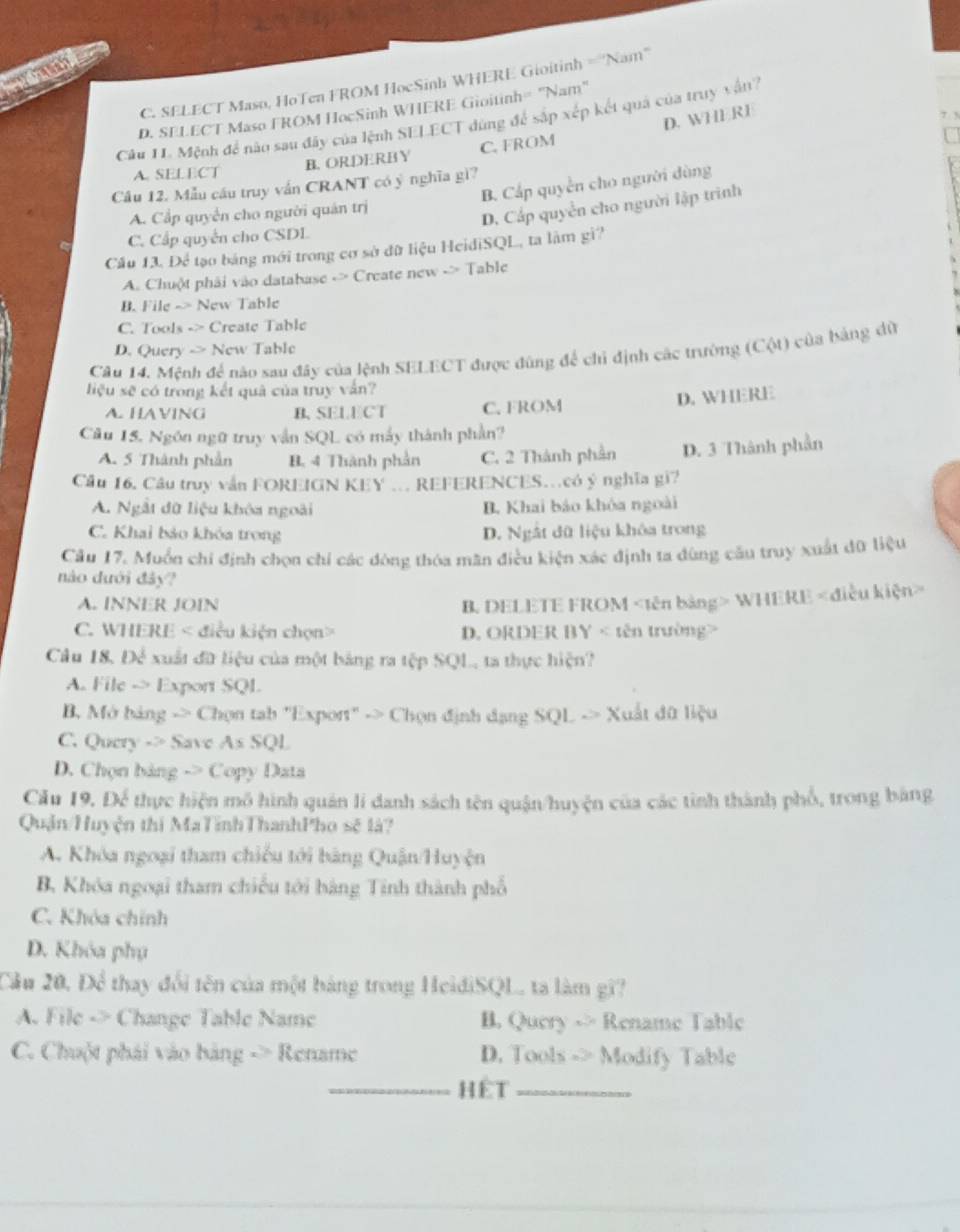 C. SELECT Maso, HoTen FROM HocSinh WHERE Gioitinh =''Nam''
D. SELECT Maso FROM HocSinh WHERE Gioitinh= 'Nam"
Câu 11. Mệnh đề nào sau đây của lệnh SELECT dùng để sắp xép kết quả của truy vận?
A. SELECT
B. ORDERBY C. FROM D. WHERE
B. Cấp quyền cho người dùng
Câu 12. Mẫu cầu truy vắn CRANT có ý nghĩa gì?
A. Cầp quyển cho người quán trị
D. Cấp quyền cho người lập trình
C. Cấp quyên cho CSDL
Cầu 13. Để tạo bảng mới trong cơ sở đữ liệu HeidiSQL, ta làm gì?
A. Chuột phải vào database -> Create new -> Table
B. File -> New Table
C. Tools -> Create Table
D. Query -> New Table
Câu 14. Mệnh để nào sau đây của lệnh SELECT được đùng để chỉ định các trường (Cột) của bảng dủ
liệu sẽ có trong kết quà của truy vấn?
A. HAVING B.SELECT C. FROM
D. WHERE
Câu 15. Ngôn ngữ truy vẫn SQL có mẫy thành phần?
A. 5 Thành phần B. 4 Thành phần C. 2 Thành phần D. 3 Thành phần
Câu 16, Câu truy vẫn FOREIGN KEY .. REFERENCES.có ý nghĩa gi?
A. Ngắt đữ liệu khóa ngoài B. Khai báo khóa ngoài
C. Khai bảo khóa trong D. Ngật dữ liệu khóa trong
Câu 17. Muồn chí định chọn chí các đòng thóa mãn điều kiện xác định ta dùng cầu truy xuất đữ liệu
nào đưới đảy?
A. INNER JOIN B. DELETE FROM WHERE
C. WHERE < điều kiện chọn> D. ORDER BY < tên trường>
Câu 18. Để xuất đữ liệu của một bảng ra tệp SQL, ta thực hiện?
A. File -> Export SQL
B. Mở bảng -> Chọn tab "Export" -> Chọn định dạng SQL -> Xuất đữ liệu
C. Query -> Save As SQL
D. Chọn bảng -> Copy Data
Cầu 19. Để thực hiện mô hình quán lí danh sách tên quận/huyện của các tinh thành phố, trong bằng
Quận/Huyện thị MaTĩnhThanhPho sẽ là?
A. Khóa ngoại tham chiếu tới bảng Quận/Huyện
B. Khóa ngoại tham chiếu tới bàng Tinh thành phố
C. Khóa chính
D. Khóa phụ
Cầu 20, Để thay đổi tên của một bảng trong HeidiSQL, ta làm gi?
A. File -> Change Table Name B. Query -> Rename Table
C. Chuột phái vào bảng -> Rename D. Tools -> Modify Table
_Hêt_