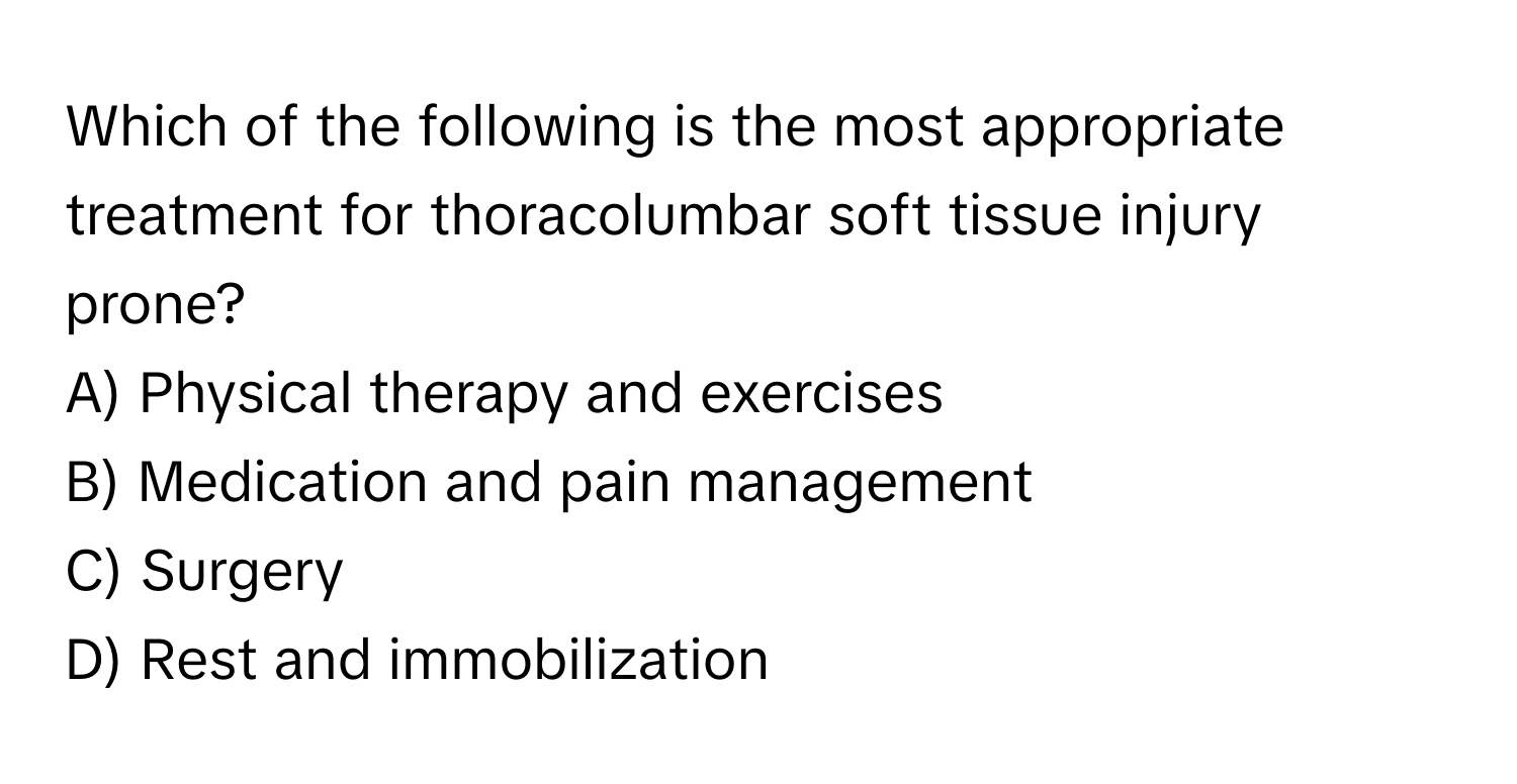 Which of the following is the most appropriate treatment for thoracolumbar soft tissue injury prone?

A) Physical therapy and exercises
B) Medication and pain management
C) Surgery
D) Rest and immobilization