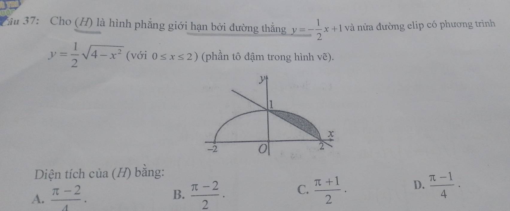 37: Cho (H) là hình phăng giới hạn bởi đường thắng y=- 1/2 x+1 và nửa đường elip có phương trình
y= 1/2 sqrt(4-x^2) (với 0≤ x≤ 2) (phần tô đậm trong hình ve). 
Diện tích của (H) bằng:
A.  (π -2)/4 .
B.  (π -2)/2 .
C.  (π +1)/2 .
D.  (π -1)/4 .