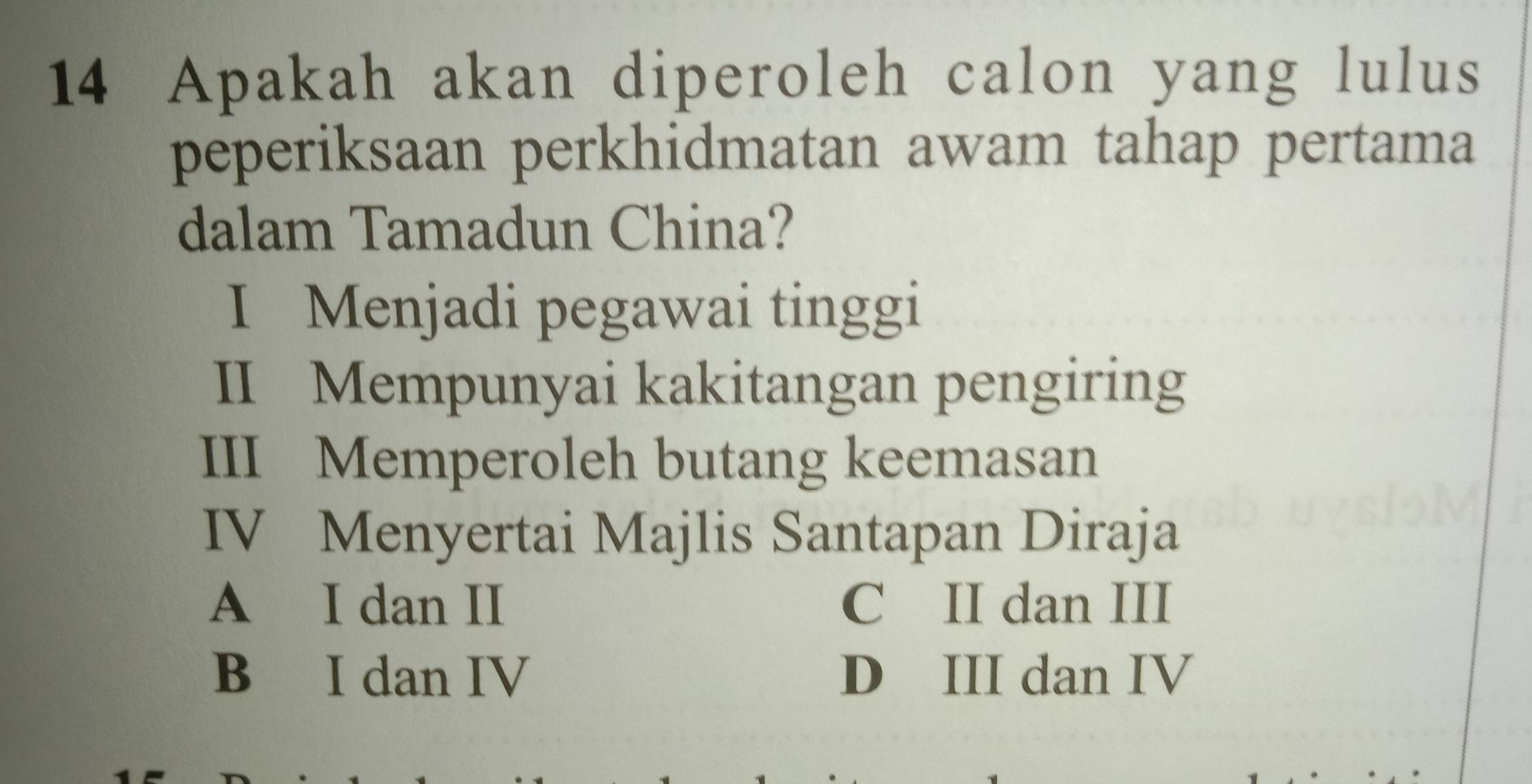 Apakah akan diperoleh calon yang lulus
peperiksaan perkhidmatan awam tahap pertama
dalam Tamadun China?
I Menjadi pegawai tinggi
II Mempunyai kakitangan pengiring
III Memperoleh butang keemasan
IV Menyertai Majlis Santapan Diraja
A I dan II C II dan III
B I dan IV D III dan IV