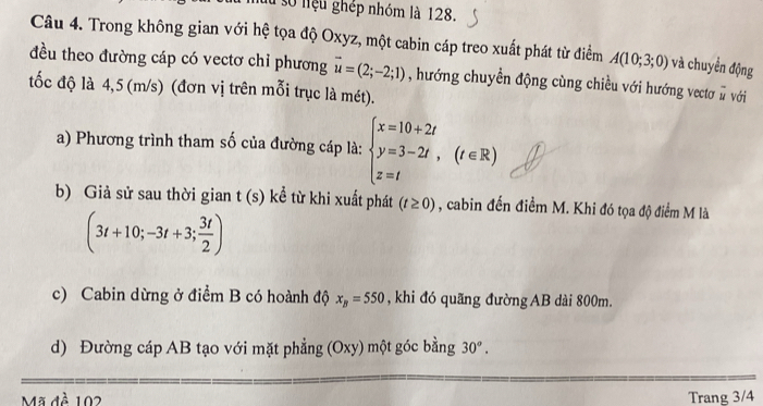 số niệu ghép nhóm là 128. 
Câu 4. Trong không gian với hệ tọa độ Oxyz, một cabin cáp treo xuất phát từ điểm A(10;3;0) và chuyển động 
đều theo đường cáp có vectơ chỉ phương vector u=(2;-2;1)
tốc độ là 4,5 (m/s) (đơn vị trên mỗi trục là mét). , hướng chuyền động cùng chiều với hướng vectơ # với 
a) Phương trình tham số của đường cáp là: beginarrayl x=10+2t y=3-2t, z=tendarray.  (t∈ R)
b) Giả sử sau thời gian t(s) kể từ khi xuất phát (t≥ 0) , cabin đến điểm M. Khi đó tọa độ điểm M là
(3t+10;-3t+3; 3t/2 )
c) Cabin dừng ở điểm B có hoành độ x_B=550 , khi đó quãng đường AB dài 800m. 
d) Đường cáp AB tạo với mặt phẳng (Oxy) một góc bằng 30°. 
Mã đề 102 Trang 3/4