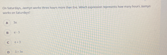 On Saturdays, Jasmyn works three hours more than Eve. Which expression represents how many hours Jasmyn
works on Saturdays?
A 3e
B e-3
C c+3
D 3+3e