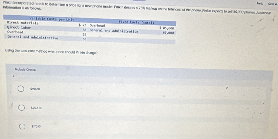 Help Save δ
Pinkin Incorporated needs to determine a price for a new phone model. Pinkin desires a 25% markup on the total cost of the phone. Pinkin expects to sell 30,000 phones. Additional
information is as follows
Using the total cost method what price should Pinkin charge?
Multiple Choice
$196.10
$202.50
$170.10