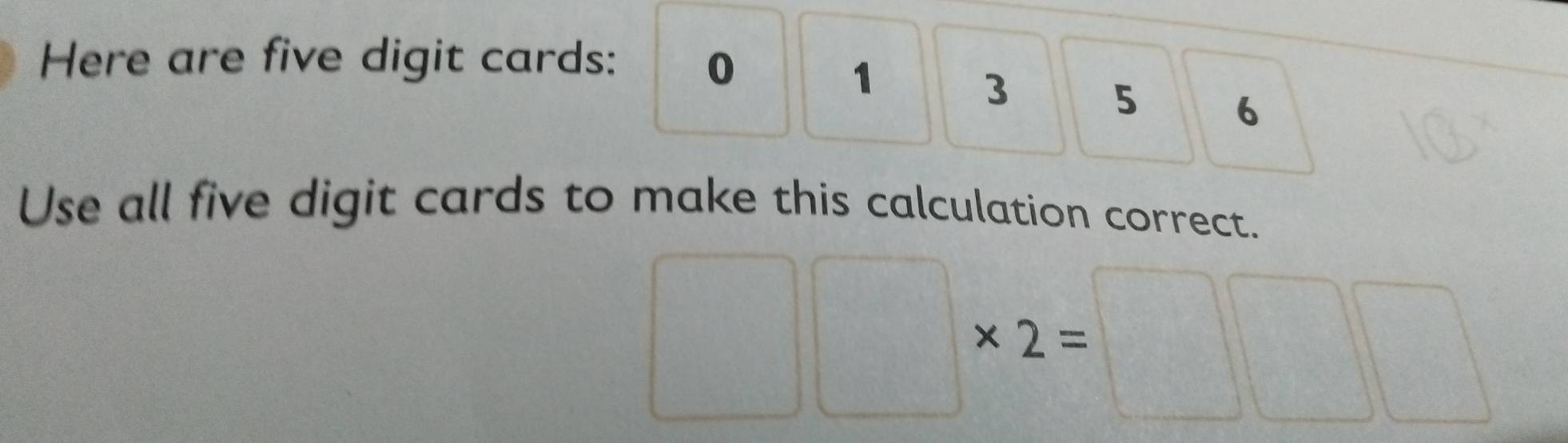 Here are five digit cards: 0
1
3 5 6
Use all five digit cards to make this calculation correct. 
□ 
□ * 2=□ || 
^circ 