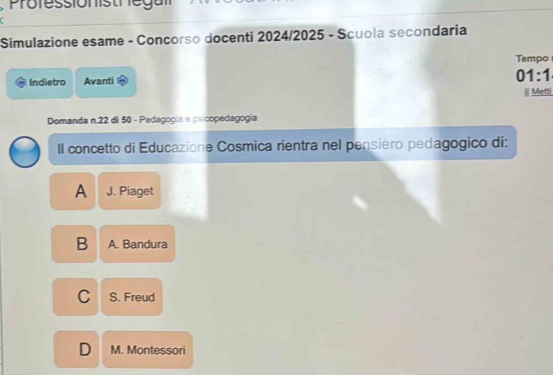 Prolessionistriegan
Simulazione esame - Concorso docenti 2024/2025 - Scuola secondaria
Tempo
Indietro Avanti
01:1 
Metti
Domanda n. 22 di 50 - Pedagogia e psicopedagogía
II concetto di Educazione Cosmica rientra nel pensiero pedagogico di:
A J. Piaget
B A. Bandura
C S. Freud
D M. Montessori