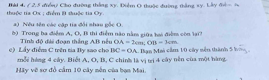 ( 2,5 điểm) Cho đường thắng xy. Điểm O thuộc đường thắng xy. Lấy điểm A 
thuộc tia Ox; điểm B thuộc tia Oy. 
a) Nêu tên các cặp tia đối nhau gốc O, 
b) Trong ba điểm A, O, B thì điểm nào nằm giữa hai điểm còn lại? 
Tính độ dài đoạn thắng AB nếu OA=2cm; OB=3cm. 
c) Lấy điểm C trên tia By sao cho BC=OA. Bạn Mai cấm 10 cây nến thành 5 h 
mỗi hàng 4 cây. Biết A, O, B, C chính là vị trí 4 cây nến của một hàng. 
Hãy vẽ sơ đồ cắm 10 cây nến của bạn Mai.